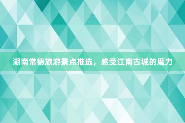 湖南常德旅游景点推选，感受江南古城的魔力
