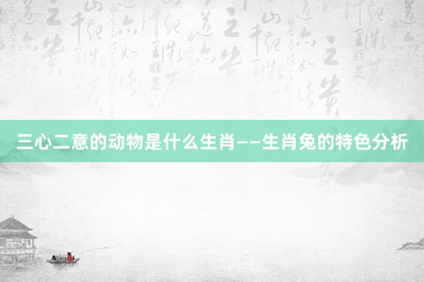 三心二意的动物是什么生肖——生肖兔的特色分析